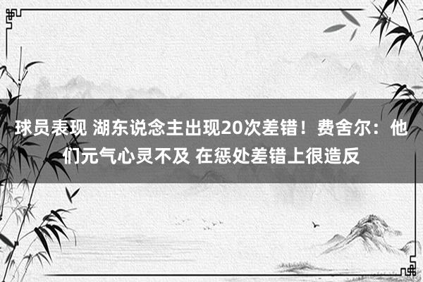 球员表现 湖东说念主出现20次差错！费舍尔：他们元气心灵不及 在惩处差错上很造反