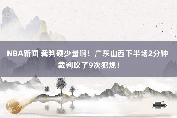 NBA新闻 裁判硬少量啊！广东山西下半场2分钟 裁判吹了9次犯规！