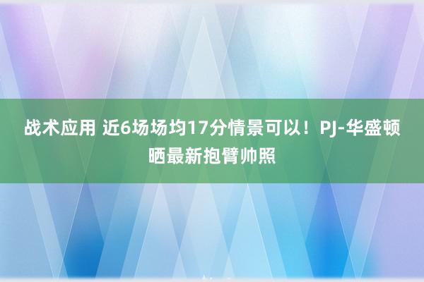 战术应用 近6场场均17分情景可以！PJ-华盛顿晒最新抱臂帅照