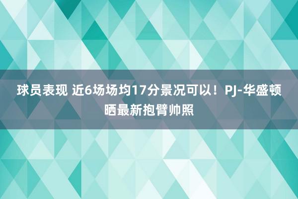 球员表现 近6场场均17分景况可以！PJ-华盛顿晒最新抱臂帅照