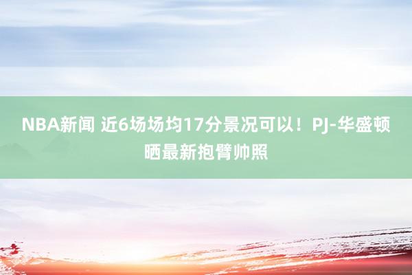 NBA新闻 近6场场均17分景况可以！PJ-华盛顿晒最新抱臂帅照