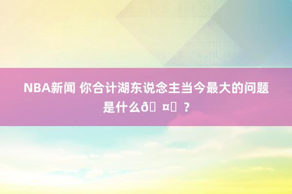 NBA新闻 你合计湖东说念主当今最大的问题是什么🤔？