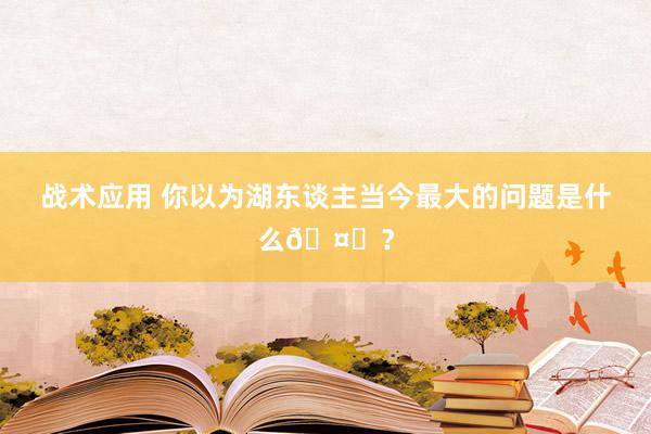 战术应用 你以为湖东谈主当今最大的问题是什么🤔？