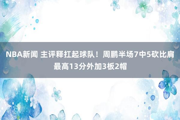 NBA新闻 主评释扛起球队！周鹏半场7中5砍比肩最高13分外加3板2帽