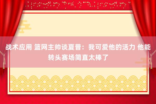 战术应用 篮网主帅谈夏普：我可爱他的活力 他能转头赛场简直太棒了