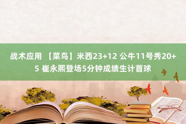 战术应用 【菜鸟】米西23+12 公牛11号秀20+5 崔永熙登场5分钟成绩生计首球