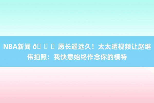 NBA新闻 😁愿长遥远久！太太晒视频让赵继伟拍照：我快意始终作念你的模特