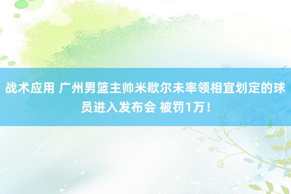 战术应用 广州男篮主帅米歇尔未率领相宜划定的球员进入发布会 被罚1万！