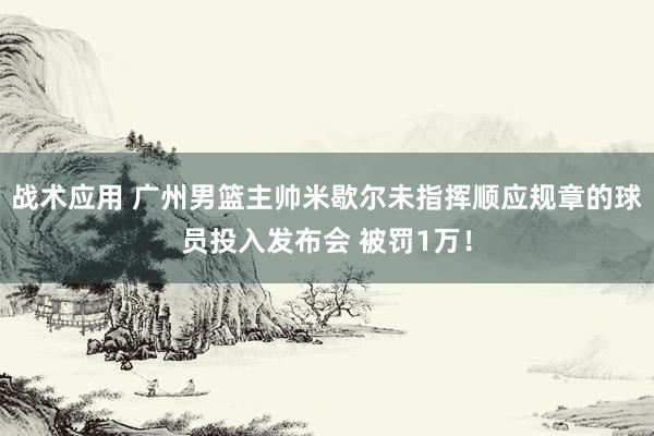 战术应用 广州男篮主帅米歇尔未指挥顺应规章的球员投入发布会 被罚1万！