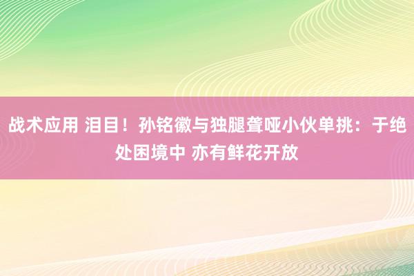 战术应用 泪目！孙铭徽与独腿聋哑小伙单挑：于绝处困境中 亦有鲜花开放