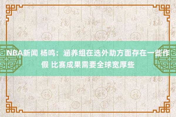 NBA新闻 杨鸣：涵养组在选外助方面存在一些作假 比赛成果需要全球宽厚些