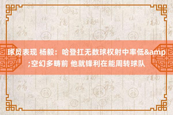 球员表现 杨毅：哈登扛无数球权射中率低&空幻多畴前 他就锋利在能周转球队