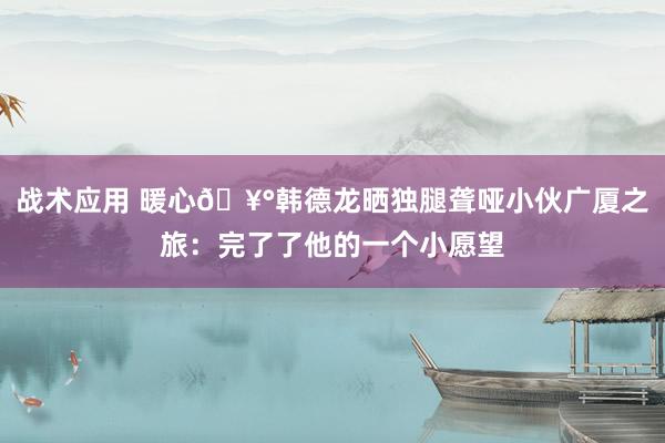 战术应用 暖心🥰韩德龙晒独腿聋哑小伙广厦之旅：完了了他的一个小愿望