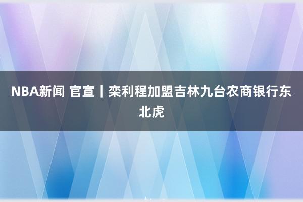 NBA新闻 官宣｜栾利程加盟吉林九台农商银行东北虎