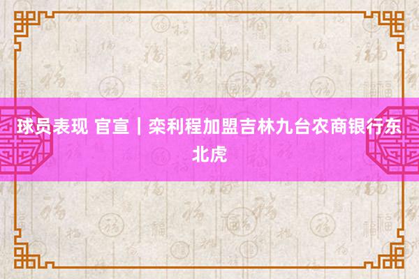 球员表现 官宣｜栾利程加盟吉林九台农商银行东北虎