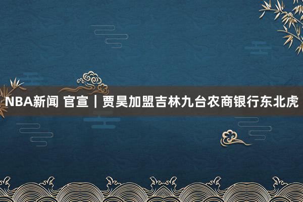 NBA新闻 官宣｜贾昊加盟吉林九台农商银行东北虎