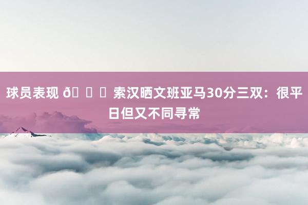 球员表现 👀索汉晒文班亚马30分三双：很平日但又不同寻常