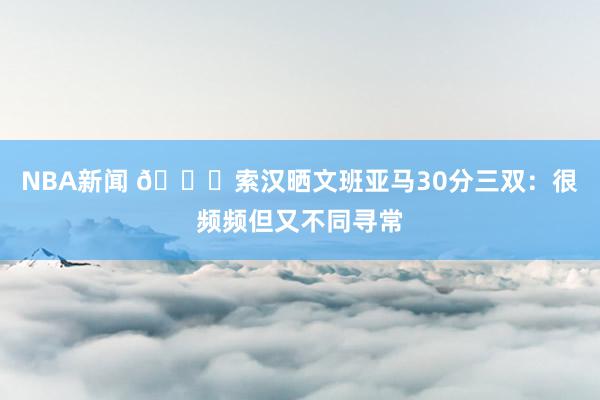 NBA新闻 👀索汉晒文班亚马30分三双：很频频但又不同寻常