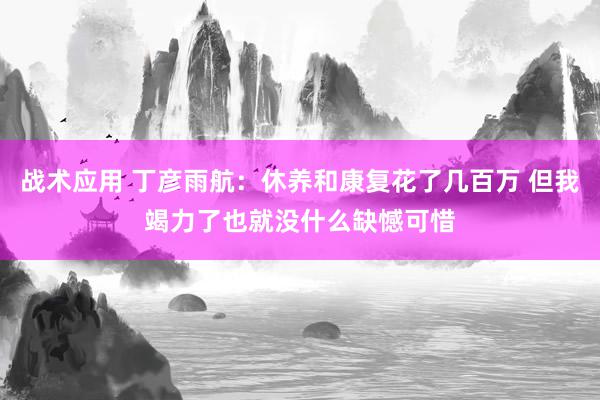 战术应用 丁彦雨航：休养和康复花了几百万 但我竭力了也就没什么缺憾可惜