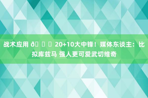 战术应用 😋20+10大中锋！媒体东谈主：比拟库兹马 强人更可爱武切维奇