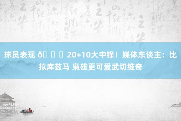 球员表现 😋20+10大中锋！媒体东谈主：比拟库兹马 枭雄更可爱武切维奇