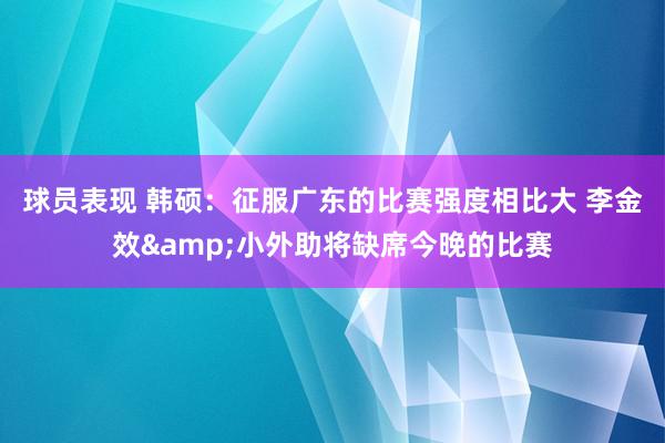 球员表现 韩硕：征服广东的比赛强度相比大 李金效&小外助将缺席今晚的比赛