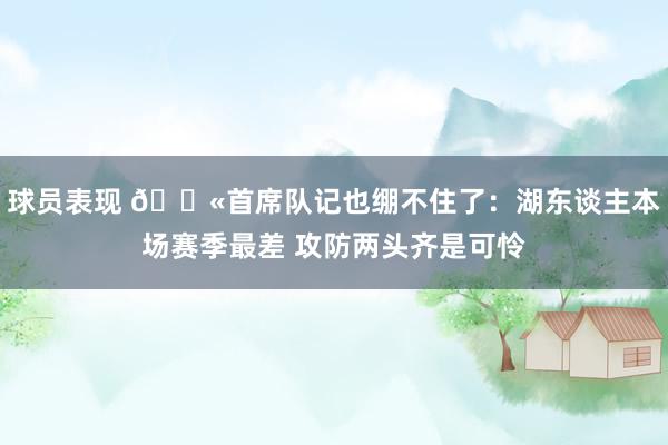 球员表现 😫首席队记也绷不住了：湖东谈主本场赛季最差 攻防两头齐是可怜