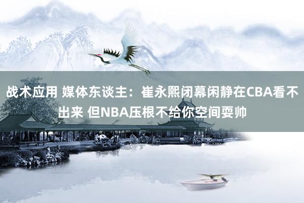 战术应用 媒体东谈主：崔永熙闭幕闲静在CBA看不出来 但NBA压根不给你空间耍帅