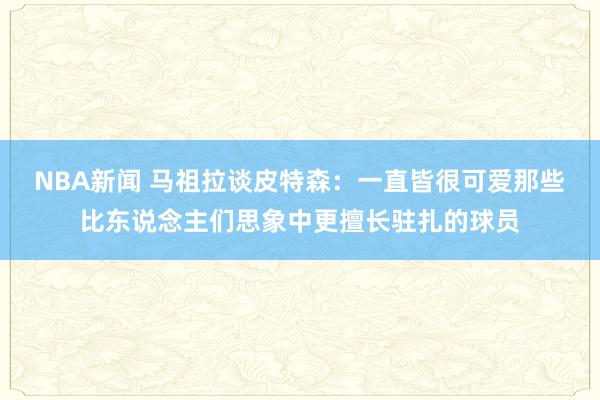 NBA新闻 马祖拉谈皮特森：一直皆很可爱那些比东说念主们思象中更擅长驻扎的球员