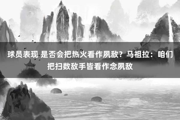 球员表现 是否会把热火看作夙敌？马祖拉：咱们把扫数敌手皆看作念夙敌