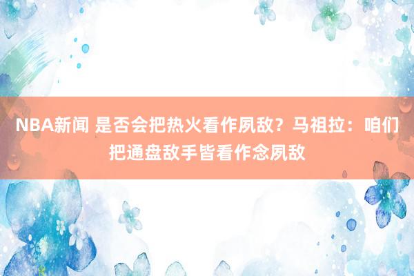 NBA新闻 是否会把热火看作夙敌？马祖拉：咱们把通盘敌手皆看作念夙敌