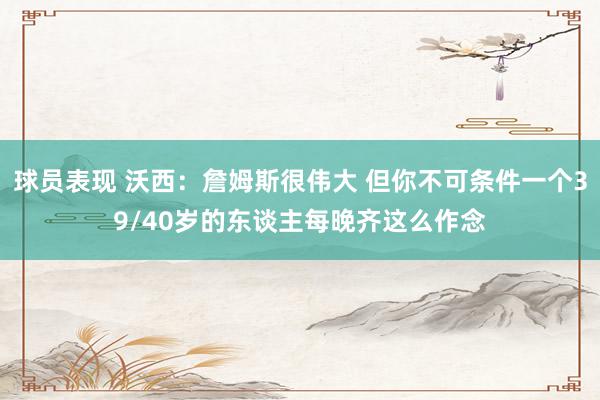 球员表现 沃西：詹姆斯很伟大 但你不可条件一个39/40岁的东谈主每晚齐这么作念