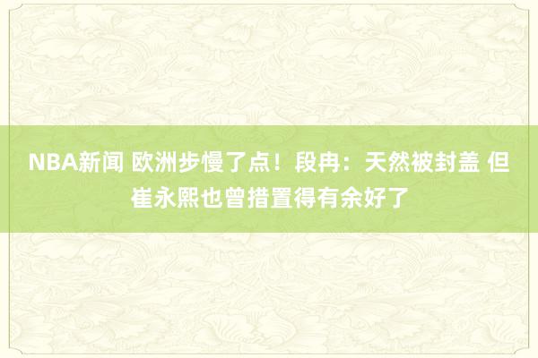 NBA新闻 欧洲步慢了点！段冉：天然被封盖 但崔永熙也曾措置得有余好了