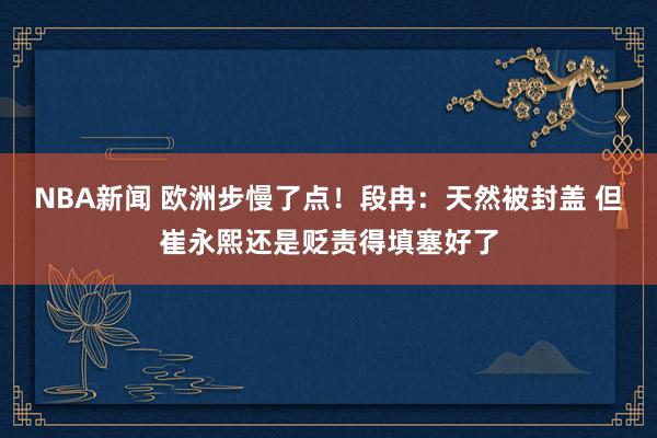 NBA新闻 欧洲步慢了点！段冉：天然被封盖 但崔永熙还是贬责得填塞好了