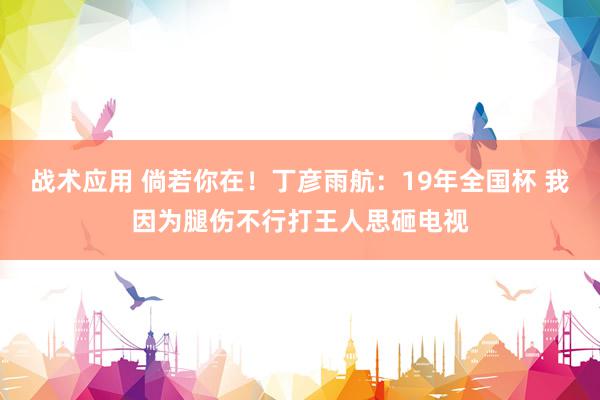 战术应用 倘若你在！丁彦雨航：19年全国杯 我因为腿伤不行打王人思砸电视