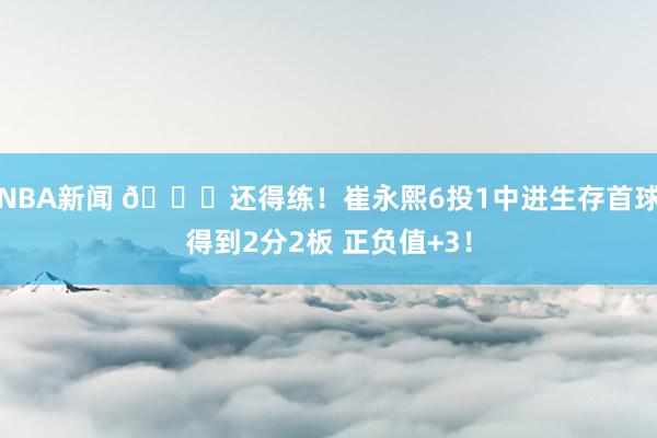 NBA新闻 👏还得练！崔永熙6投1中进生存首球得到2分2板 正负值+3！