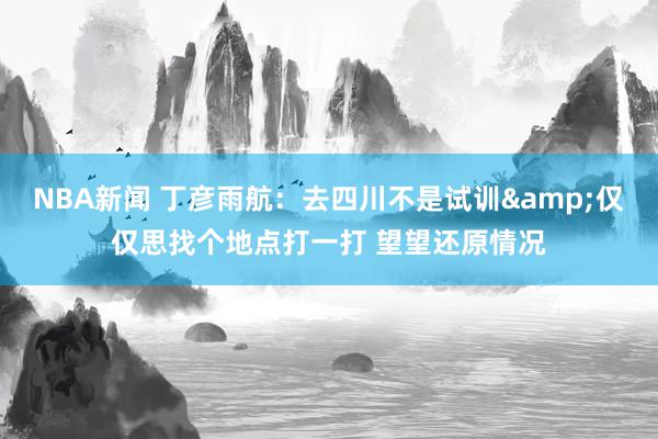 NBA新闻 丁彦雨航：去四川不是试训&仅仅思找个地点打一打 望望还原情况