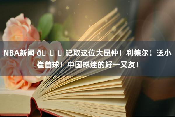 NBA新闻 😁记取这位大昆仲！利德尔！送小崔首球！中国球迷的好一又友！