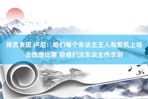 球员表现 卢尼：咱们每个东谈主王人有契机上场去改造比赛 但咱们没东谈主作念到