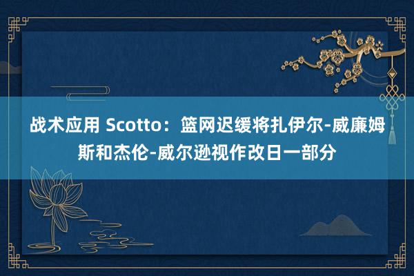 战术应用 Scotto：篮网迟缓将扎伊尔-威廉姆斯和杰伦-威尔逊视作改日一部分