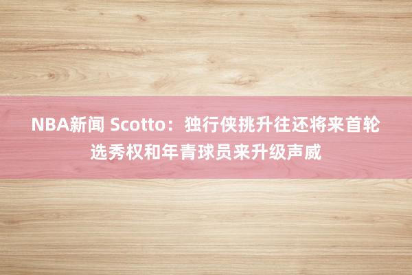 NBA新闻 Scotto：独行侠挑升往还将来首轮选秀权和年青球员来升级声威