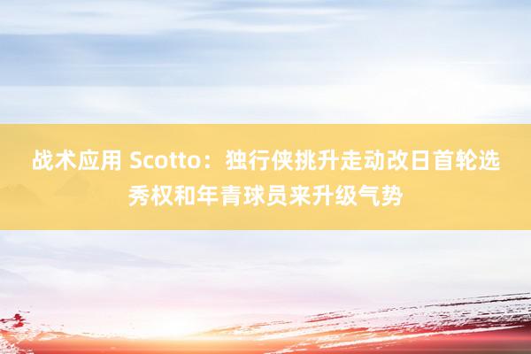 战术应用 Scotto：独行侠挑升走动改日首轮选秀权和年青球员来升级气势