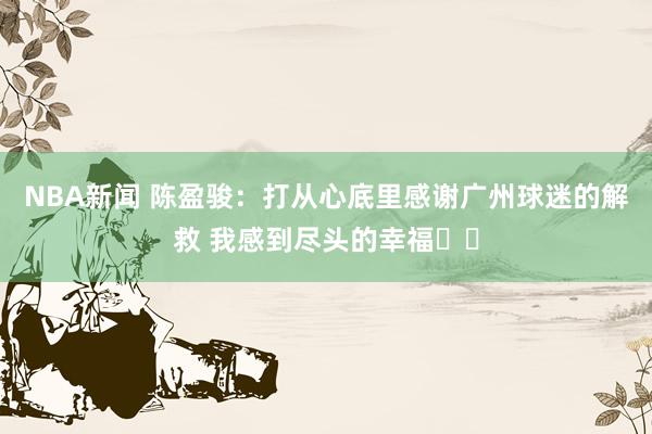 NBA新闻 陈盈骏：打从心底里感谢广州球迷的解救 我感到尽头的幸福❤️