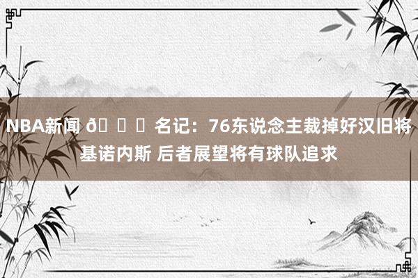 NBA新闻 👀名记：76东说念主裁掉好汉旧将基诺内斯 后者展望将有球队追求