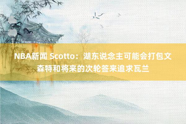 NBA新闻 Scotto：湖东说念主可能会打包文森特和将来的次轮签来追求瓦兰