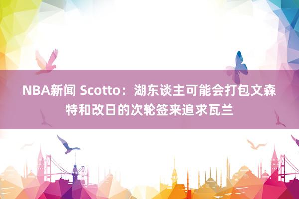 NBA新闻 Scotto：湖东谈主可能会打包文森特和改日的次轮签来追求瓦兰