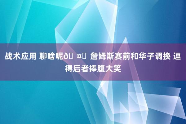 战术应用 聊啥呢🤔詹姆斯赛前和华子调换 逗得后者捧腹大笑