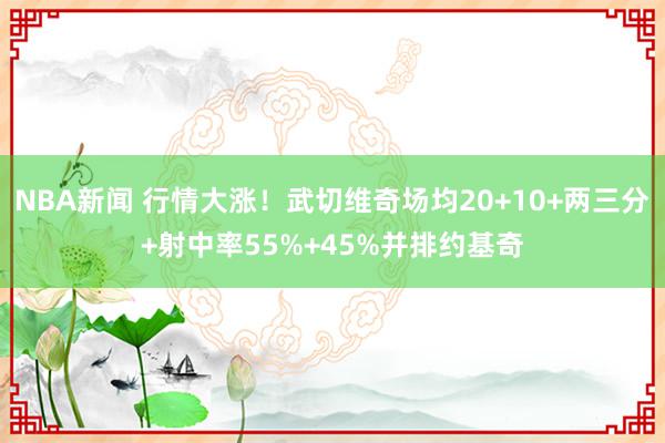 NBA新闻 行情大涨！武切维奇场均20+10+两三分+射中率55%+45%并排约基奇