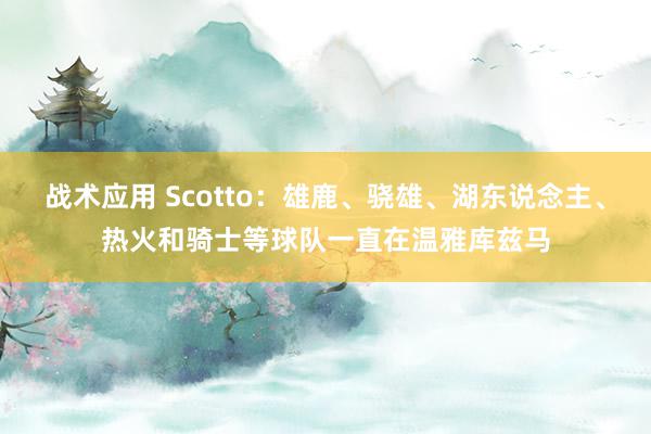 战术应用 Scotto：雄鹿、骁雄、湖东说念主、热火和骑士等球队一直在温雅库兹马