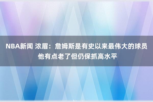 NBA新闻 浓眉：詹姆斯是有史以来最伟大的球员 他有点老了但仍保抓高水平